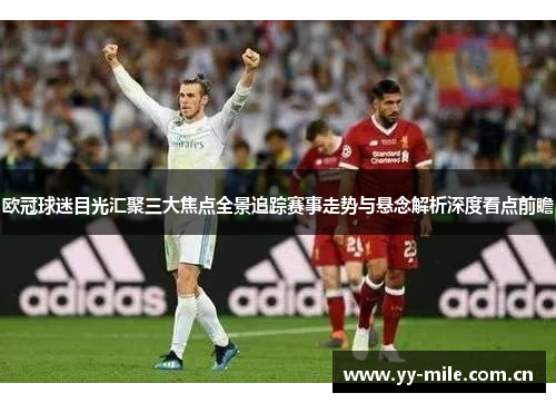欧冠球迷目光汇聚三大焦点全景追踪赛事走势与悬念解析深度看点前瞻 欧冠球迷目光汇聚三大焦点全景追踪赛事走势与悬念解析深度看点前瞻